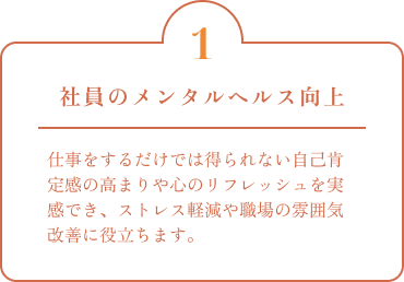 社員のメンタルヘルス向上 仕事をするだけでは得られない自己肯定感の高まりや心のリフレッシュを実感でき、ストレス軽減や職場の雰囲気改善に役立ちます。
