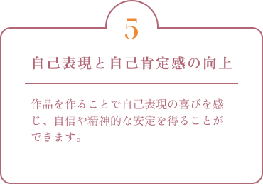 自己表現と自己肯定感の向上 作品を作ることで自己表現の喜びを感じ、自信や精神的な安定を得ることができます。